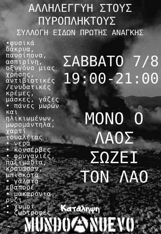 Μπορεί να είναι εικόνα κείμενο που λέει "ΑΛΛΗΛΕΓΓΥΗ ΣΤΟΥΣ ΠΥΡΟΠΛΗΚΤΟΥΣ ΣΥΛΛΟΓΗ ΕΙΔΩΝ ΠΡΩΤΗΣ ΑΝΑΓΚΗΣ φυσικά δάκρυα, παυσίπονα, ασπιρίνη, οξυγόνο μιας ΣΑΒΒΑΤΟ 7/8 χρήσης, αντιβιοτικές 19:00-21:00 19:00 /ενυδατικές κρέμες, μάσκες, γάζες πάνες μωρών και ηλικιωμένων, μωρομάντη χαρτί τουαλέτας νερά κονσέρβες φρυγανιές, παξιμάδια, κρουασαν, μπισκότα γάλατα εβαπορέ μακαρόνια, ρύζι χυμοί ωοτροφές Κατάληψη MUNDOCNUEVO ΜΟΝΟ 0 ΛΑΟΣ ΣΩΖΕΙ ΤΟΝ ΛΑΟ"