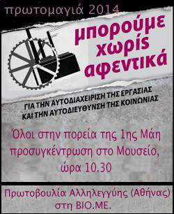 Στην Πρωτομαγιά με την Πρωτοβουλία Αλληλεγγύης (Αθήνας) στη ΒΙΟΜΕ Η Πρωτοβουλία Αλληλεγγύης (Αθήνας) στη ΒΙΟΜΕ θα πάρει μέρος στη συγκέντρωση και πορεία της Πρωτομαγιάς με δικό της μπλοκ, με κεντρικό σύνθημα “Μπορούμε χωρίς αφεντικά!”. Όταν τα εργοστάσια κλείνουν το ένα μετά το άλλο, οι άνεργοι πλησιάζουν τα 2 εκατομμύρια και η συντριπτική πλειοψηφία της κοινωνίας καταδικάζεται σε φτώχεια και εξαθλίωση, το αίτημα να περάσουν τα εργοστάσια στους εργάτες είναι η αναγκαία απάντηση στην καταστροφή που βιώνουμε κάθε μέρα, η μοναδική απάντηση στην ανεργία. Ο αγώνας των εργατών της ΒΙΟΜΕ είναι αγώνας για ολόκληρη την κοινωνία, για να ανοίξει ο δρόμος της εργατικής αυτοδιαχείρισης και της κοινωνικής αυτοδιεύθυνσης. Όλοι/ες την Πέμπτη 1η Μάη στο Μουσείο 10:30