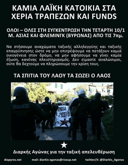 Μπορεί να είναι εικόνα 5 άτομα και κείμενο που λέει "ΚΑΜΙΑ ΛΑΪΚΗ ΚΑΤΟΙΚΙΑ ΣΤΑ ΧΕΡΙΑ ΤΡΑΠΕΖΩΝ ΚΑΙ FUNDS -ΟΛΕΣ ΣΤΗ ΣΥΓΚΕΝΤΡΩΣΗ ΤΗΝ ΤΕΤΑΡΤΗ 10/1 M. ΑΣΙΑΣ ΚΑΙ ΦΛΕΜΙΝΓΚ (ΒΥΡΩΝΑΣ) ΑΠΟ ΤΙΣ 7πμ. Να στήσουμε αναχώματα ταξικής αλληλεγγύης και ταξικής επαγρύπνησης ώστε να μην επιτρέψουμε να πετάξουν καμιά οικογένεια στον δρόμο, να μην αφήσουμε να γίνει καμία έξωση, κανένας πλειστηριασμός Δεν είμαστε αναλώσιμοι, ούτε θα δεχτούμε να πληρώσουμε την κρίση τους. TA ΣΠΙΤΙΑ ΤΟΥ ΛΑΟΥ ΤΑ ΣΩΖΕΙ Ο ΛΑΟΣ ΣHTIA ΣΩΕΙΟ PKH diapyros.net Διαρκής Αγώνας για την ταξική απελευθέρωση mail: diarkis-agonas@riseup.net twitter/x: @Diarkis_Agonas"