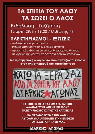 Μπορεί να είναι εικόνα κείμενο που λέει "TA ΣΠΙΤΙΑ ΤΟΥ ΛΑΟΥ TA ΣΩΖΕΙ O ΛΑΟΣ Εκδήλωση- Συζήτηση Τετάρτη 29/3/ 19:00 Μεθώνης 48 ΠΛΕΙΣΤΗΡΙΑΣΜΟΙ ΕΞΩΣΕΙΣ -πολιτικό και νομικό πλαίσιο -ενημέρωση για τους εν εξελίξει αγώνες -προοπτικές νέων αγώνων και δημιουργία δικτύου αλληλεγγύης για την προστασία λαϊκών κατοικιών Με τη συμμετοχή οικογενειών που αγωνίζονται ενάντια στον πλειστηριασμό της κατοικίας τους KATO TA ΞΕΡΑ ΣΑΣ ΑΠΟ TA ΣΩΙΤΙΑ ΤΟΥ ΛΑΟΥ ΔΙΑΡΚΗΣ ΓΩΝΑΣ NA ΣΤΗΣΟΥΜΕ ΑΝΑΧΩΜΑΤΑ ΤΑΞΙΚΗΣ ΑΛΛΗΛΕΓΓΥΗΣ ΑΠΕΝΑΝΤΙ ΣΤΟΥΣ ΠΛΕΙΣΤΗΡΙΑΣΜΟΥΣ ΠΡΩΤΗΣ ΚΑΤΟΙΚΙΑΣ NA ΟΡΓΑΝΩΣΟΥΜΕ ΤΗΝ ΛΑΪΚΗ AYTOAMYNA ΑΠΕΝΑΝΤΙ ΣΤΗΝ ΕΠΙΘΕΣΗ ΠΟΥ ΔΕΧΕΤΑΙ Η ΤΑΞΗ ΜΑΣ ΔΙΑΡΚΗΣ ΑΓΩΝΑΣ ΓΙΑ ΤΗΝ ΤΑΞΙΚΗ ΑΠΕΛΕΥΘΕΡΩΣΗ"